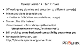Query Server + Thin Driver
• Offloads query planning and execution to different server(s)
• Minimizes client dependencies
– Enabler for ODBC driver (not available yet, though)
• Connect like this instead:
Connection conn = DriverManager.getConnection(
“jdbc:phoenix:thin:url=http://localhost:8765”);
• Still evolving, so no backward compatibility guarantees yet
• For more information, see
http://phoenix.apache.org/server.html
 