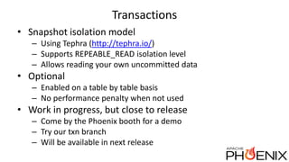 Transactions
• Snapshot isolation model
– Using Tephra (http://tephra.io/)
– Supports REPEABLE_READ isolation level
– Allows reading your own uncommitted data
• Optional
– Enabled on a table by table basis
– No performance penalty when not used
• Work in progress, but close to release
– Come by the Phoenix booth for a demo
– Try our txn branch
– Will be available in next release
 