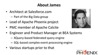 About James
• Architect at Salesforce.com
– Part of the Big Data group
• Lead of Apache Phoenix project
• PMC member of Apache Calcite
• Engineer and Product Manager at BEA Systems
– XQuery-based federated query engine
– SQL-based complex event processing engine
• Various startups prior to that
 