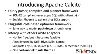 Introducing Apache Calcite
• Query parser, compiler, and planner framework
– SQL-92 compliant (ever argue SQL with Julian? :-) )
– Enables Phoenix to get missing SQL support
• Pluggable cost-based optimizer framework
– Sane way to model push down through rules
• Interop with other Calcite adaptors
– Not for free, but it becomes feasible
– Already used by Drill, Hive, Kylin, Samza
– Supports any JDBC source (i.e. RDBMS - remember them :-) )
– One cost-model to rule them all
 