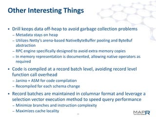 10
Other Interesting Things
 Drill keeps data off-heap to avoid garbage collection problems
– Metadata stays on heap
– Utilizes Netty’s arena-based NativeByteBuffer pooling and ByteBuf
abstraction
– RPC engine specifically designed to avoid extra memory copies
– In memory representation is documented, allowing native operators as
required
 Code is compiled at a record batch level, avoiding record level
function call overhead
– Janino + ASM for code compilation
– Recompiled for each schema change
 Record batches are maintained in columnar format and leverage a
selection vector execution method to speed query performance
– Minimize branches and instruction complexity
– Maximizes cache locality
 