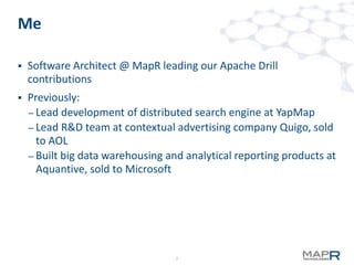 2
Me
 Software Architect @ MapR leading our Apache Drill
contributions
 Previously:
– Lead development of distributed search engine at YapMap
– Lead R&D team at contextual advertising company Quigo, sold
to AOL
– Built big data warehousing and analytical reporting products at
Aquantive, sold to Microsoft
 