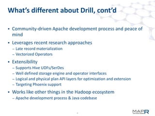 8
What’s different about Drill, cont’d
 Community-driven Apache development process and peace of
mind
 Leverages recent research approaches
– Late record materialization
– Vectorized Operators
 Extensibility
– Supports Hive UDFs/SerDes
– Well defined storage engine and operator interfaces
– Logical and physical plan API layers for optimization and extension
– Targeting Phoenix support
 Works like other things in the Hadoop ecosystem
– Apache development process & Java codebase
 