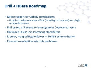 9
Drill + HBase Roadmap
 Native support for Orderly complex keys
– Orderly encodes a compound field (including null support) as a single,
sortable byte value
 Drill on top of Phoenix to leverage great Coprocessor work
 Optimized HBase join leveraging bloomfilters
 Memory mapped RegionServer <> Drillbit communication
 Expression evaluation bytecode pushdown
 