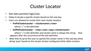 Cluster Locator
• Sets data partition logic/rule.
• Helps to locate a specific cluster based on the row key.
• Users are allowed to create their own cluster locators
– PrefixClusterLocator – <clustername>,<row>
where “,” is the delimiter
– SuffixClusterLocator – <row>,<xxx>,<yyy>,<clustername>
where “,” is the delimiter and cluster name is always the string that
appears after the occurrence of the last delimiter.
• Note that its up to the user to specify the cluster name in the row key while
doing ‘puts’ based on the cluster locator configured while table creation.
 