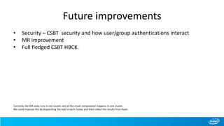 Future improvements
• Security – CSBT security and how user/group authentications interact
• MR improvement
• Full fledged CSBT HBCK.
Currently the MR tasks runs in one cluster and all the result computation happens in one cluster.
We could improve this by dispatching the task to each cluster and then collect the results from them.
 