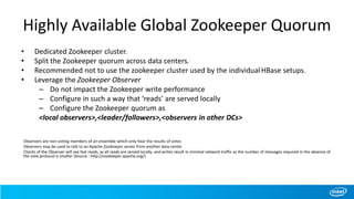 Highly Available Global Zookeeper Quorum
• Dedicated Zookeeper cluster.
• Split the Zookeeper quorum across data centers.
• Recommended not to use the zookeeper cluster used by the individualHBase setups.
• Leverage the Zookeeper Observer
– Do not impact the Zookeeper write performance
– Configure in such a way that ‘reads’ are served locally
– Configure the Zookeeper quorum as
<local observers>,<leader/followers>,<observers in other DCs>
Observers are non-voting members of an ensemble which only hear the results of votes
Observers may be used to talk to an Apache ZooKeeper server from another data center
Clients of the Observer will see fast reads, as all reads are served locally, and writes result in minimal network traffic as the number of messages required in the absence of
the vote protocol is smaller (Source : http://zookeeper.apache.org/)
 