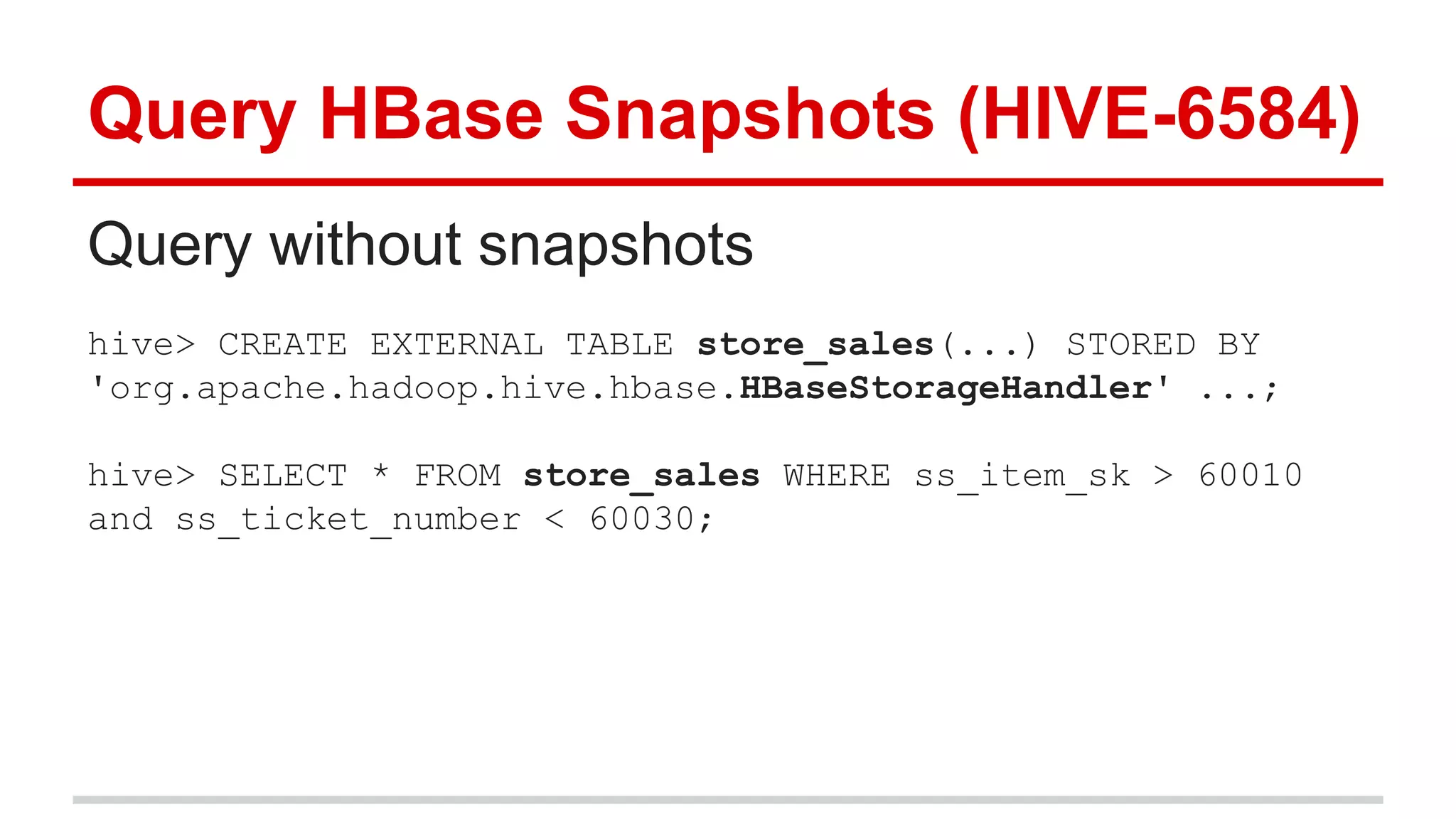Query HBase Snapshots (HIVE-6584)
Query without snapshots
hive> CREATE EXTERNAL TABLE store_sales(...) STORED BY
'org.apache.hadoop.hive.hbase.HBaseStorageHandler' ...;
hive> SELECT * FROM store_sales WHERE ss_item_sk > 60010
and ss_ticket_number < 60030;
 