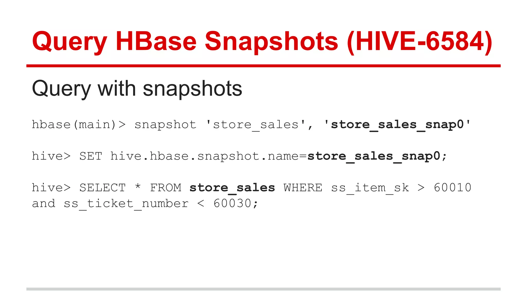 Query HBase Snapshots (HIVE-6584)
Query with snapshots
hbase(main)> snapshot 'store_sales', 'store_sales_snap0'
hive> SET hive.hbase.snapshot.name=store_sales_snap0;
hive> SELECT * FROM store_sales WHERE ss_item_sk > 60010
and ss_ticket_number < 60030;
 