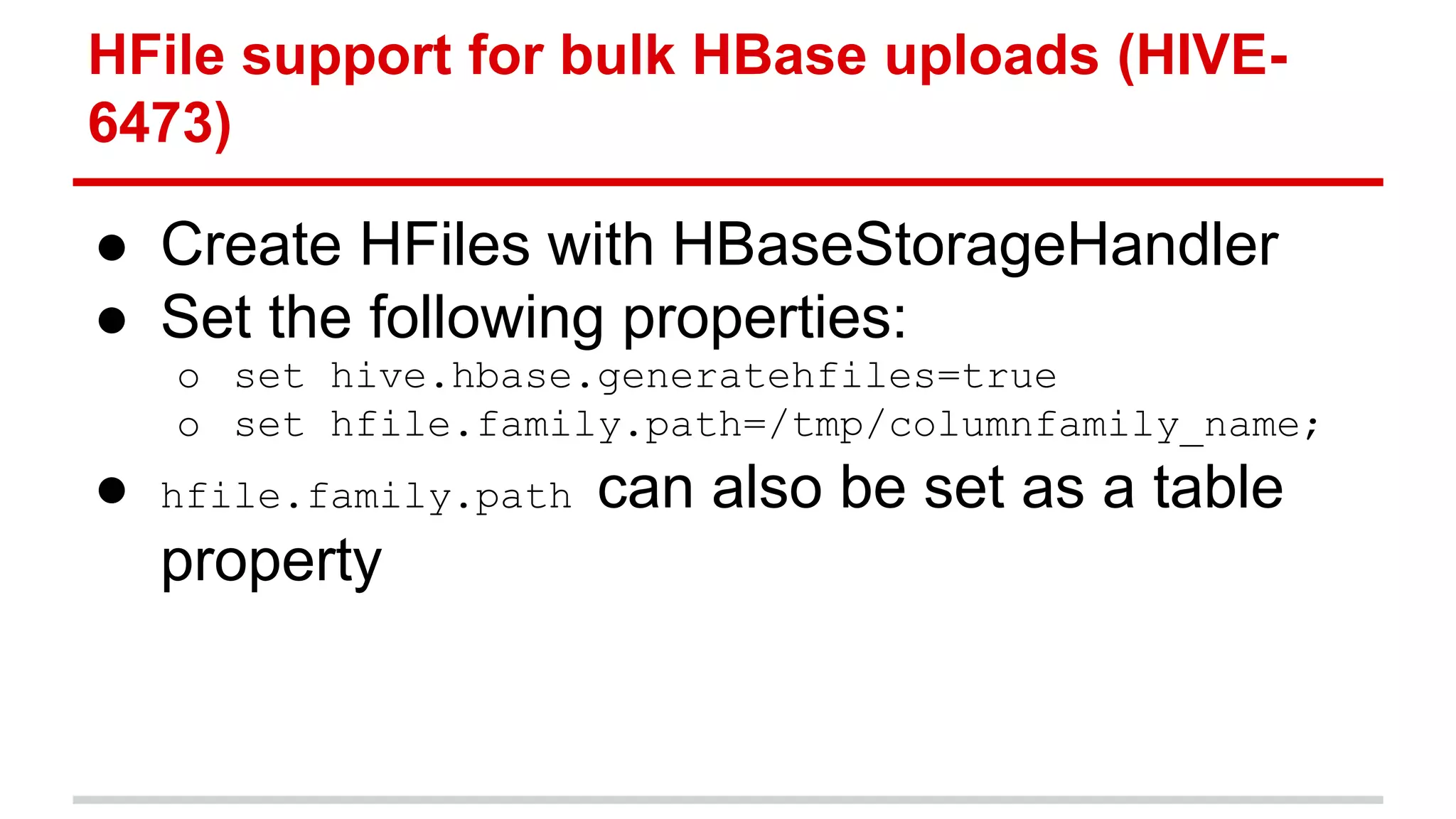● Create HFiles with HBaseStorageHandler
● Set the following properties:
o set hive.hbase.generatehfiles=true
o set hfile.family.path=/tmp/columnfamily_name;
● hfile.family.path can also be set as a table
property
HFile support for bulk HBase uploads (HIVE-
6473)
 