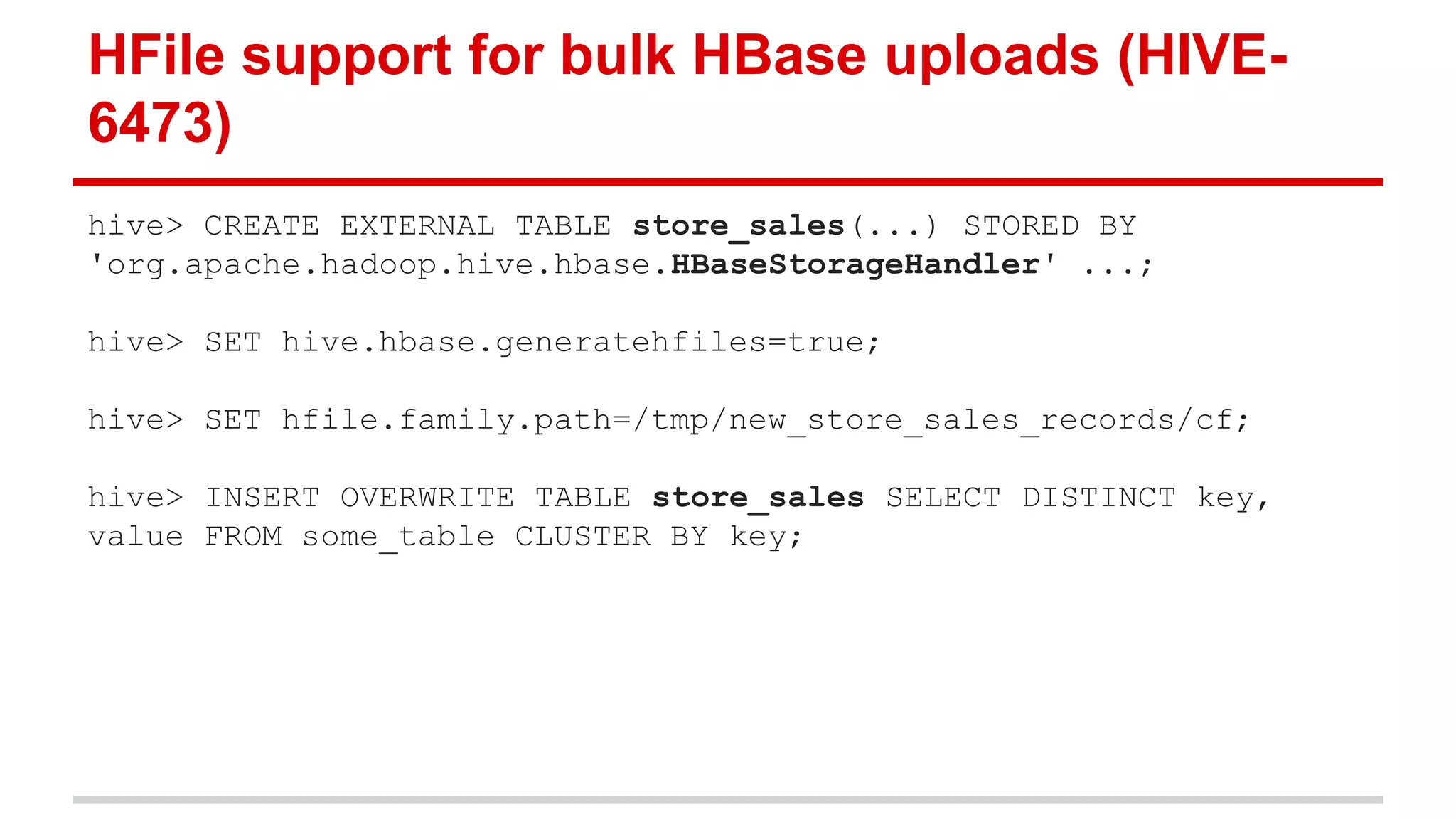 HFile support for bulk HBase uploads (HIVE-
6473)
hive> CREATE EXTERNAL TABLE store_sales(...) STORED BY
'org.apache.hadoop.hive.hbase.HBaseStorageHandler' ...;
hive> SET hive.hbase.generatehfiles=true;
hive> SET hfile.family.path=/tmp/new_store_sales_records/cf;
hive> INSERT OVERWRITE TABLE store_sales SELECT DISTINCT key,
value FROM some_table CLUSTER BY key;
 