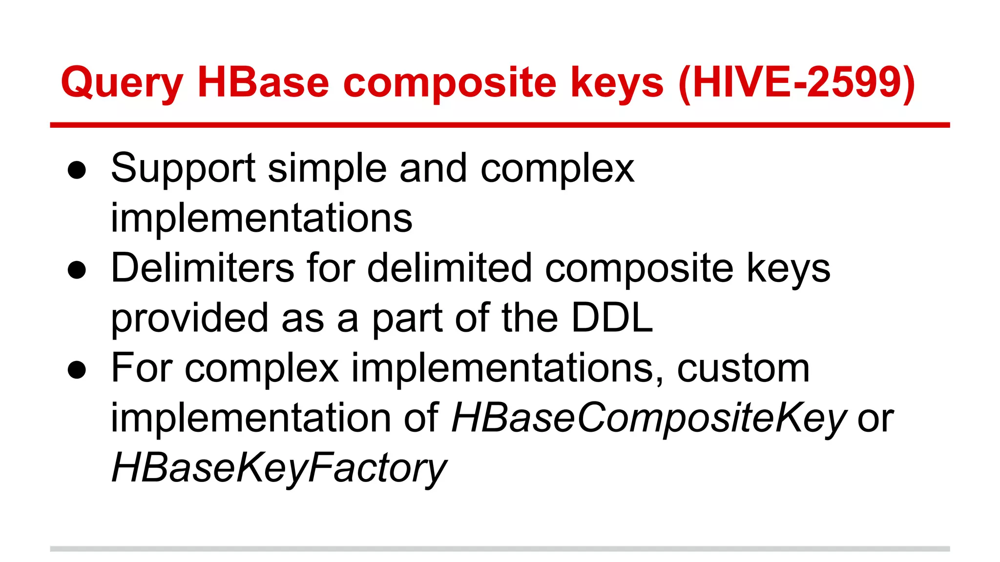 Query HBase composite keys (HIVE-2599)
● Support simple and complex
implementations
● Delimiters for delimited composite keys
provided as a part of the DDL
● For complex implementations, custom
implementation of HBaseCompositeKey or
HBaseKeyFactory
 