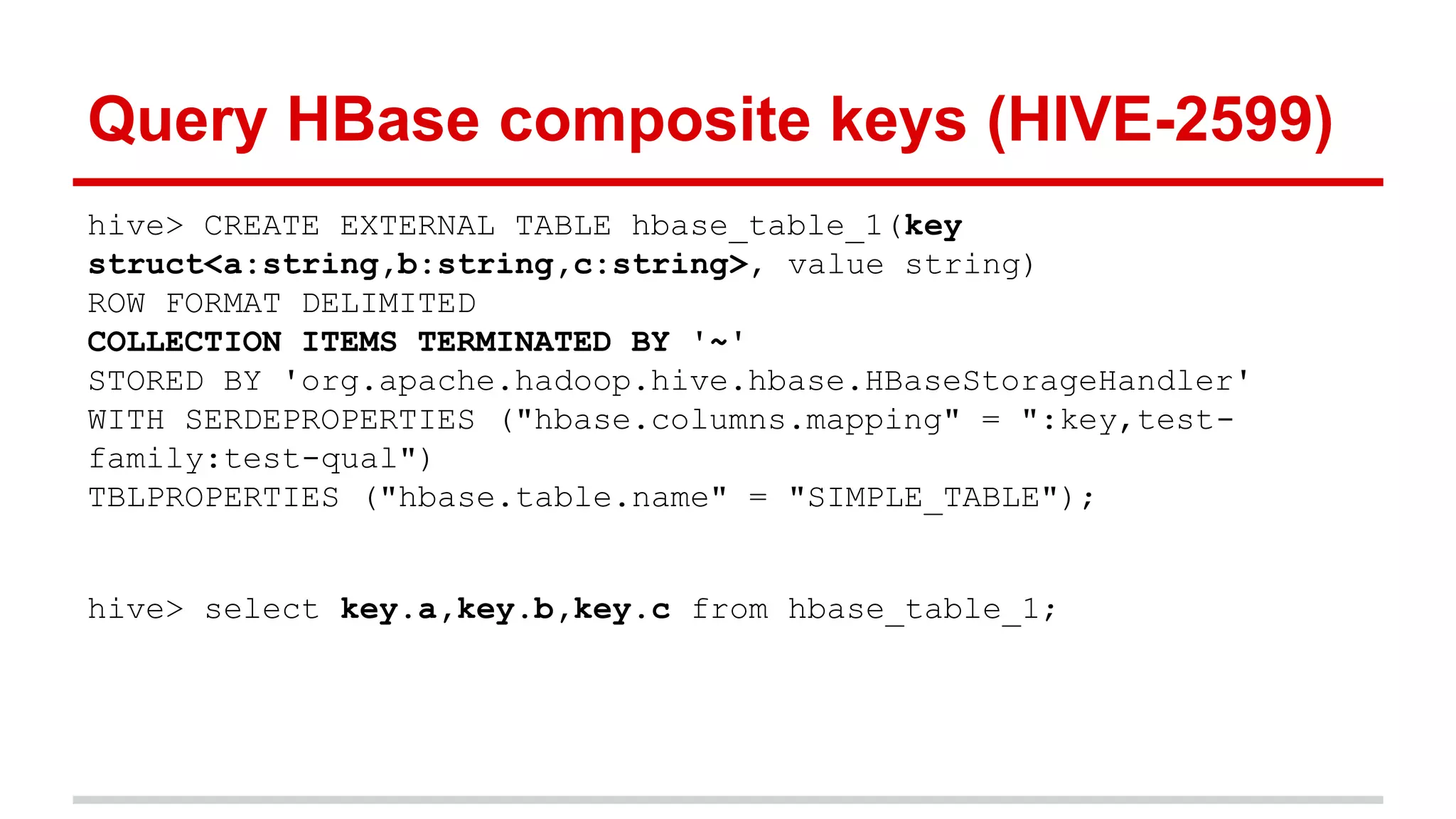 hive> CREATE EXTERNAL TABLE hbase_table_1(key
struct<a:string,b:string,c:string>, value string)
ROW FORMAT DELIMITED
COLLECTION ITEMS TERMINATED BY '~'
STORED BY 'org.apache.hadoop.hive.hbase.HBaseStorageHandler'
WITH SERDEPROPERTIES ("hbase.columns.mapping" = ":key,test-
family:test-qual")
TBLPROPERTIES ("hbase.table.name" = "SIMPLE_TABLE");
hive> select key.a,key.b,key.c from hbase_table_1;
Query HBase composite keys (HIVE-2599)
 