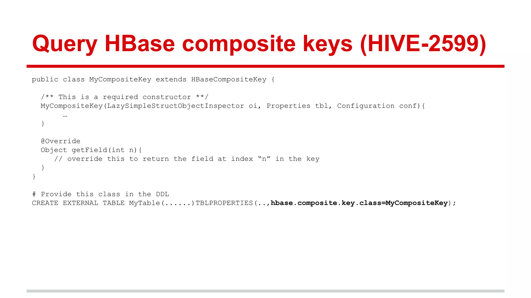 public class MyCompositeKey extends HBaseCompositeKey {
/** This is a required constructor **/
MyCompositeKey(LazySimpleStructObjectInspector oi, Properties tbl, Configuration conf){
…
}
@Override
Object getField(int n){
// override this to return the field at index “n” in the key
}
}
# Provide this class in the DDL
CREATE EXTERNAL TABLE MyTable(......)TBLPROPERTIES(..,hbase.composite.key.class=MyCompositeKey);
Query HBase composite keys (HIVE-2599)
 