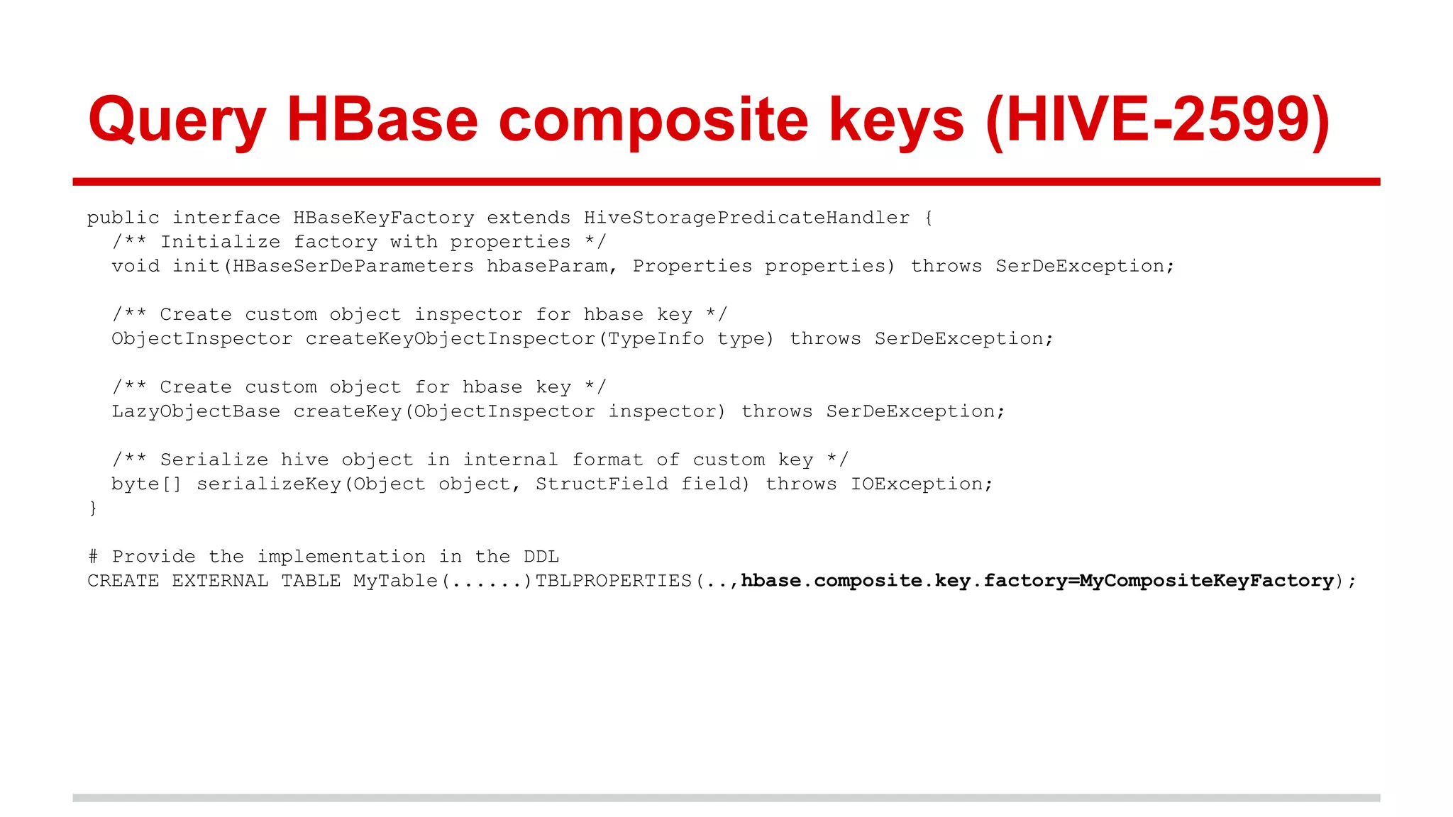 public interface HBaseKeyFactory extends HiveStoragePredicateHandler {
/** Initialize factory with properties */
void init(HBaseSerDeParameters hbaseParam, Properties properties) throws SerDeException;
/** Create custom object inspector for hbase key */
ObjectInspector createKeyObjectInspector(TypeInfo type) throws SerDeException;
/** Create custom object for hbase key */
LazyObjectBase createKey(ObjectInspector inspector) throws SerDeException;
/** Serialize hive object in internal format of custom key */
byte[] serializeKey(Object object, StructField field) throws IOException;
}
# Provide the implementation in the DDL
CREATE EXTERNAL TABLE MyTable(......)TBLPROPERTIES(..,hbase.composite.key.factory=MyCompositeKeyFactory);
Query HBase composite keys (HIVE-2599)
 