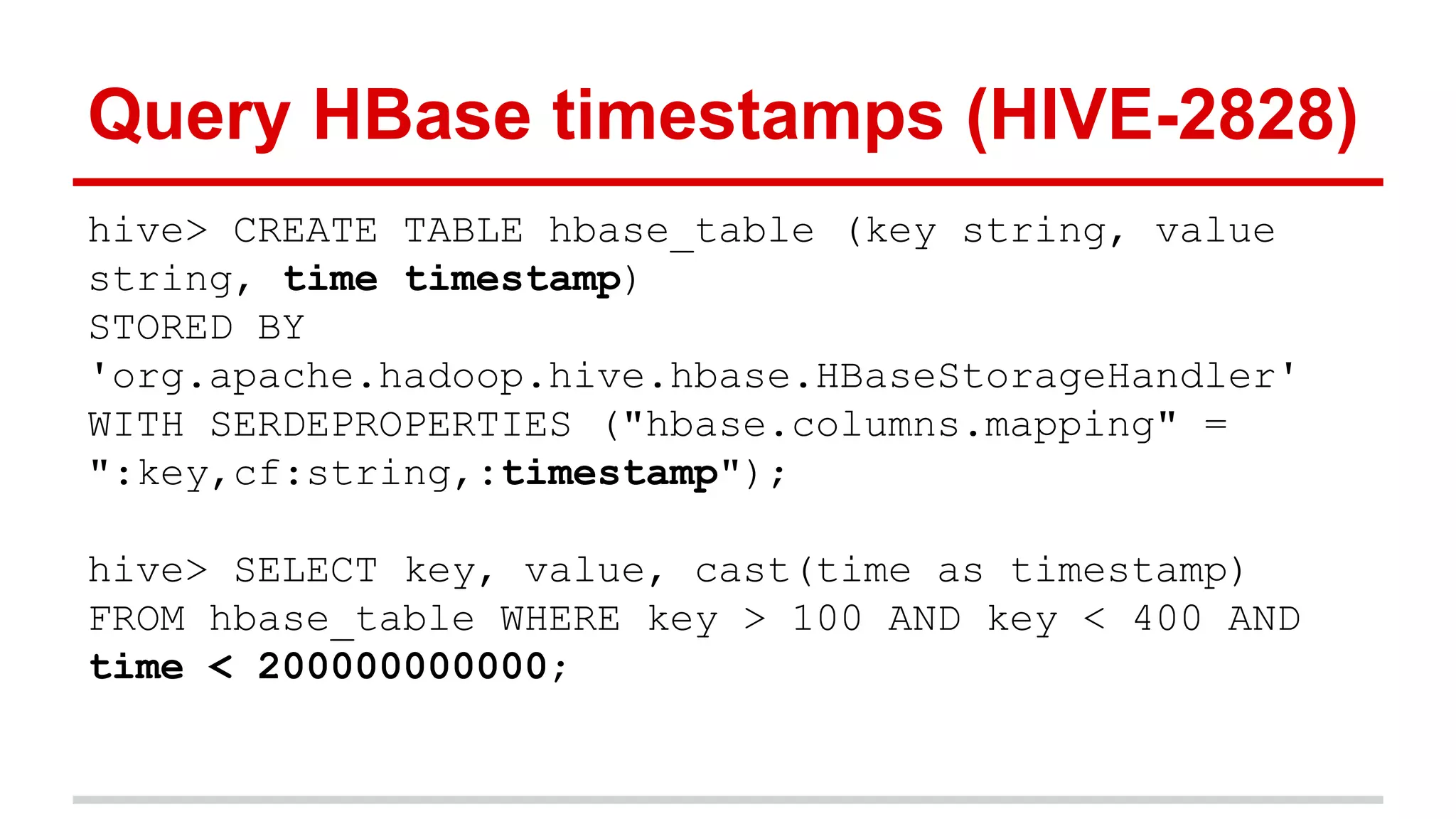 Query HBase timestamps (HIVE-2828)
hive> CREATE TABLE hbase_table (key string, value
string, time timestamp)
STORED BY
'org.apache.hadoop.hive.hbase.HBaseStorageHandler'
WITH SERDEPROPERTIES ("hbase.columns.mapping" =
":key,cf:string,:timestamp");
hive> SELECT key, value, cast(time as timestamp)
FROM hbase_table WHERE key > 100 AND key < 400 AND
time < 200000000000;
 