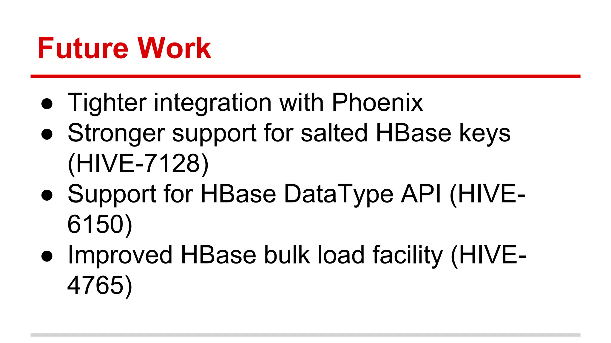 Future Work
● Tighter integration with Phoenix
● Stronger support for salted HBase keys
(HIVE-7128)
● Support for HBase DataType API (HIVE-
6150)
● Improved HBase bulk load facility (HIVE-
4765)
 