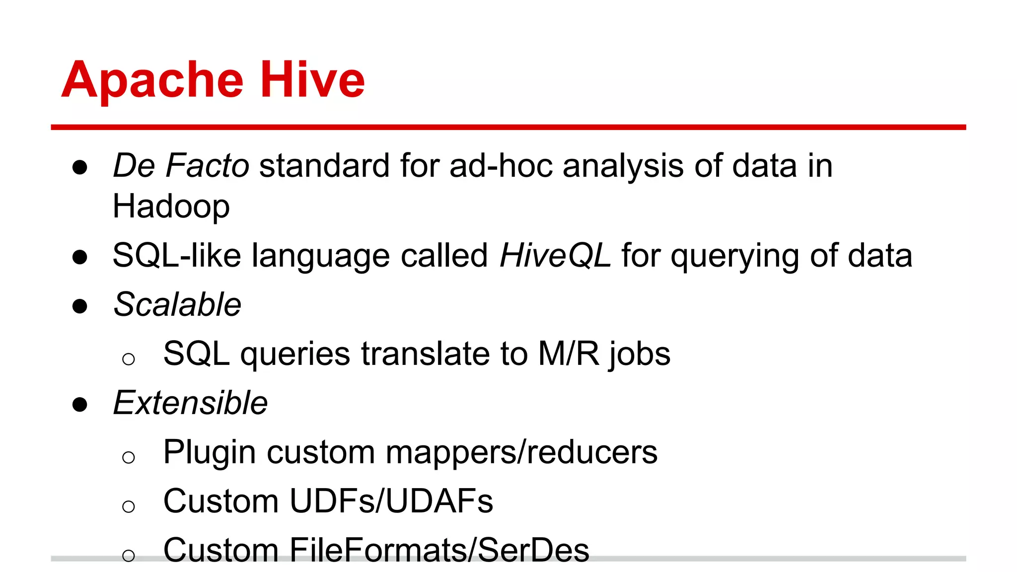 Apache Hive
● De Facto standard for ad-hoc analysis of data in
Hadoop
● SQL-like language called HiveQL for querying of data
● Scalable
o SQL queries translate to M/R jobs
● Extensible
o Plugin custom mappers/reducers
o Custom UDFs/UDAFs
o Custom FileFormats/SerDes
 