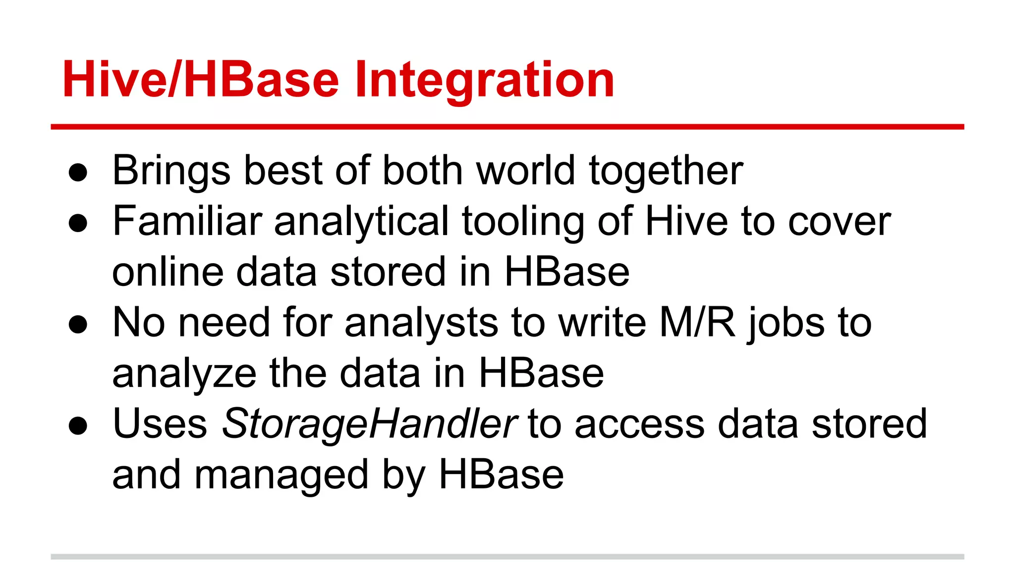 Hive/HBase Integration
● Brings best of both world together
● Familiar analytical tooling of Hive to cover
online data stored in HBase
● No need for analysts to write M/R jobs to
analyze the data in HBase
● Uses StorageHandler to access data stored
and managed by HBase
 