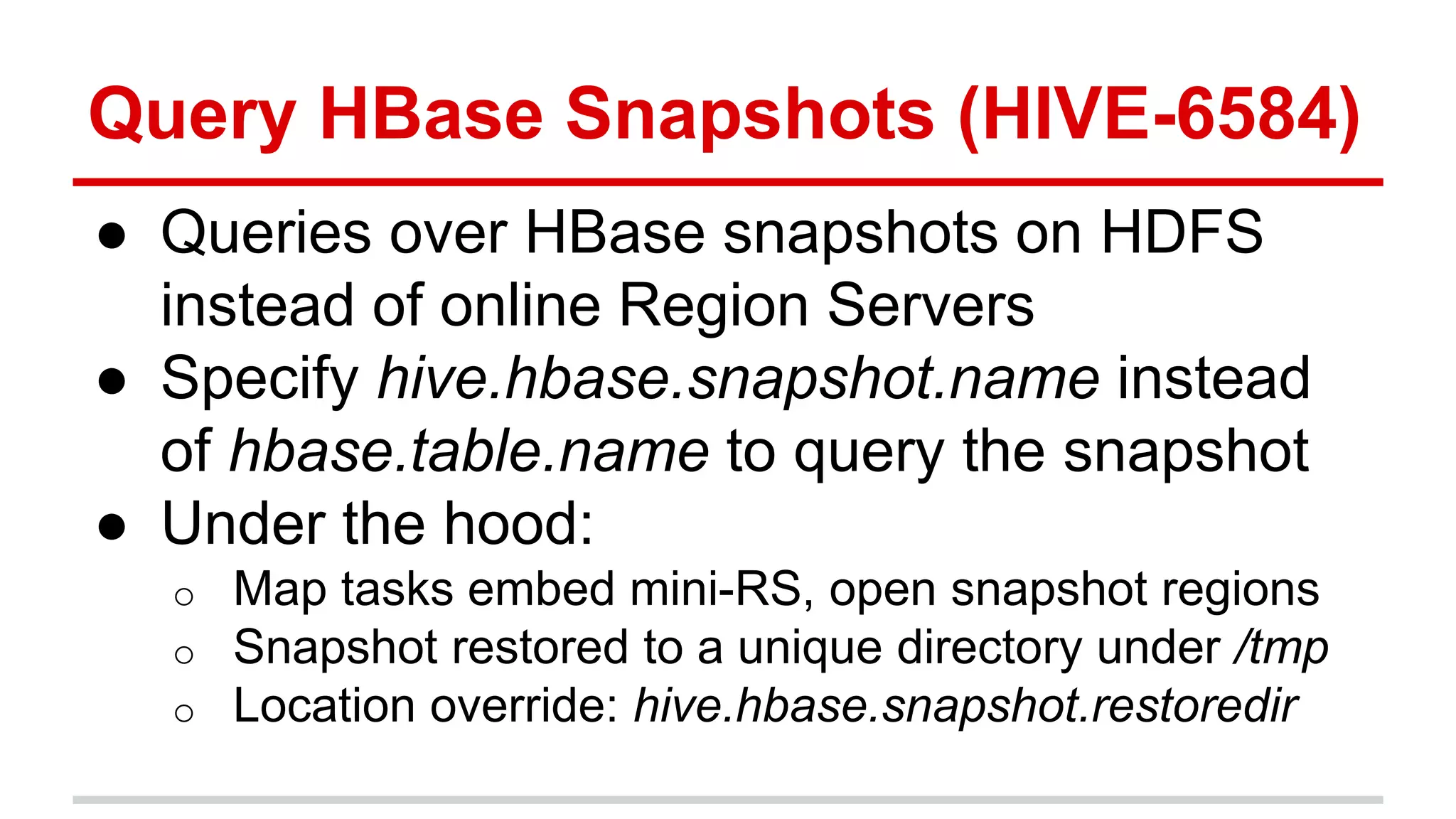 Query HBase Snapshots (HIVE-6584)
● Queries over HBase snapshots on HDFS
instead of online Region Servers
● Specify hive.hbase.snapshot.name instead
of hbase.table.name to query the snapshot
● Under the hood:
o Map tasks embed mini-RS, open snapshot regions
o Snapshot restored to a unique directory under /tmp
o Location override: hive.hbase.snapshot.restoredir
 