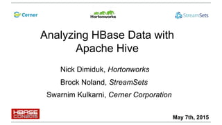 Analyzing HBase Data with
Apache Hive
Swarnim Kulkarni, Cerner Corporation
Nick Dimiduk, Hortonworks
Brock Noland, StreamSets
May 7th, 2015
 