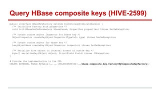 public interface HBaseKeyFactory extends HiveStoragePredicateHandler {
/** Initialize factory with properties */
void init(HBaseSerDeParameters hbaseParam, Properties properties) throws SerDeException;
/** Create custom object inspector for hbase key */
ObjectInspector createKeyObjectInspector(TypeInfo type) throws SerDeException;
/** Create custom object for hbase key */
LazyObjectBase createKey(ObjectInspector inspector) throws SerDeException;
/** Serialize hive object in internal format of custom key */
byte[] serializeKey(Object object, StructField field) throws IOException;
}
# Provide the implementation in the DDL
CREATE EXTERNAL TABLE MyTable(......)TBLPROPERTIES(..,hbase.composite.key.factory=MyCompositeKeyFactory);
Query HBase composite keys (HIVE-2599)
 