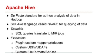 Apache Hive
● De Facto standard for ad-hoc analysis of data in
Hadoop
● SQL-like language called HiveQL for querying of data
● Scalable
o SQL queries translate to M/R jobs
● Extensible
o Plugin custom mappers/reducers
o Custom UDFs/UDAFs
o Custom FileFormats/SerDes
 