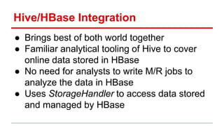 Hive/HBase Integration
● Brings best of both world together
● Familiar analytical tooling of Hive to cover
online data stored in HBase
● No need for analysts to write M/R jobs to
analyze the data in HBase
● Uses StorageHandler to access data stored
and managed by HBase
 