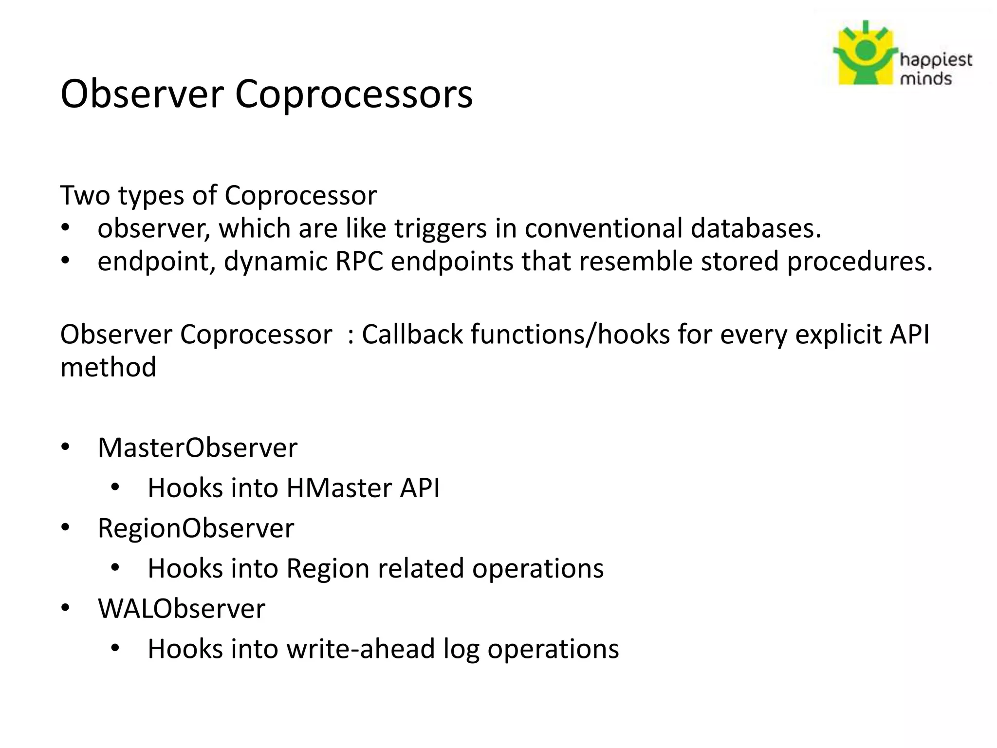 Observer Coprocessors
Two types of Coprocessor
• observer, which are like triggers in conventional databases.
• endpoint, dynamic RPC endpoints that resemble stored procedures.
Observer Coprocessor : Callback functions/hooks for every explicit API
method
• MasterObserver
• Hooks into HMaster API
• RegionObserver
• Hooks into Region related operations
• WALObserver
• Hooks into write-ahead log operations
 