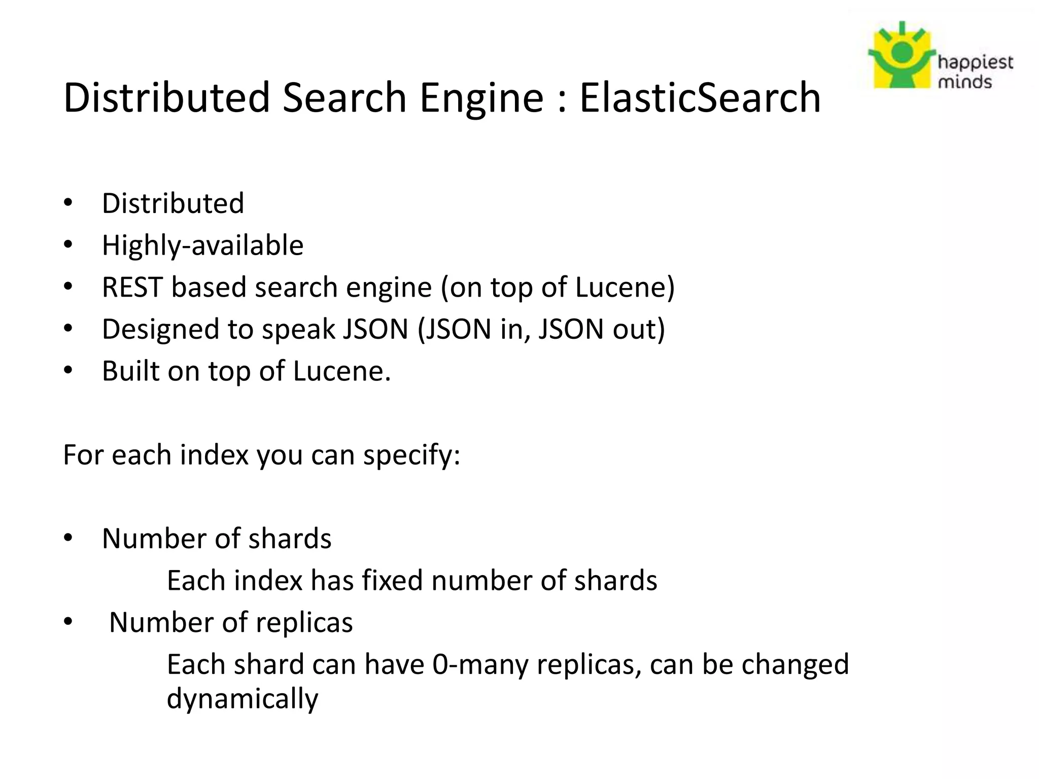 Distributed Search Engine : ElasticSearch
• Distributed
• Highly-available
• REST based search engine (on top of Lucene)
• Designed to speak JSON (JSON in, JSON out)
• Built on top of Lucene.
For each index you can specify:
• Number of shards
Each index has fixed number of shards
• Number of replicas
Each shard can have 0-many replicas, can be changed
dynamically
 