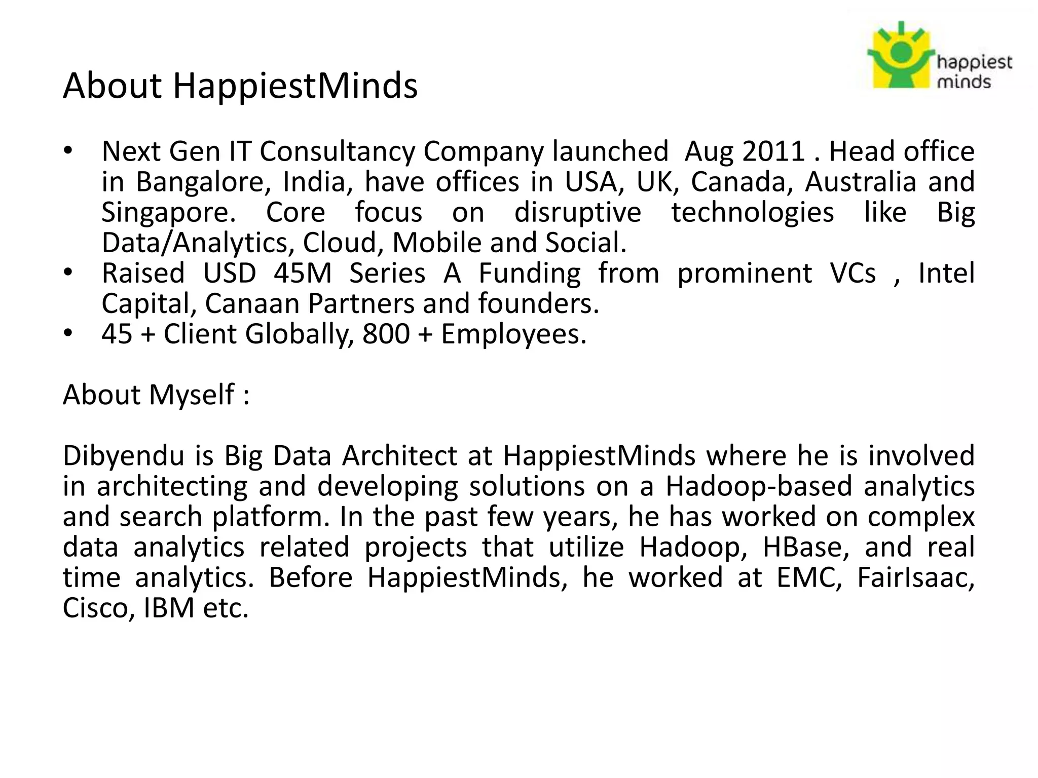 About HappiestMinds
• Next Gen IT Consultancy Company launched Aug 2011 . Head office
in Bangalore, India, have offices in USA, UK, Canada, Australia and
Singapore. Core focus on disruptive technologies like Big
Data/Analytics, Cloud, Mobile and Social.
• Raised USD 45M Series A Funding from prominent VCs , Intel
Capital, Canaan Partners and founders.
• 45 + Client Globally, 800 + Employees.
About Myself :
Dibyendu is Big Data Architect at HappiestMinds where he is involved
in architecting and developing solutions on a Hadoop-based analytics
and search platform. In the past few years, he has worked on complex
data analytics related projects that utilize Hadoop, HBase, and real
time analytics. Before HappiestMinds, he worked at EMC, FairIsaac,
Cisco, IBM etc.
 