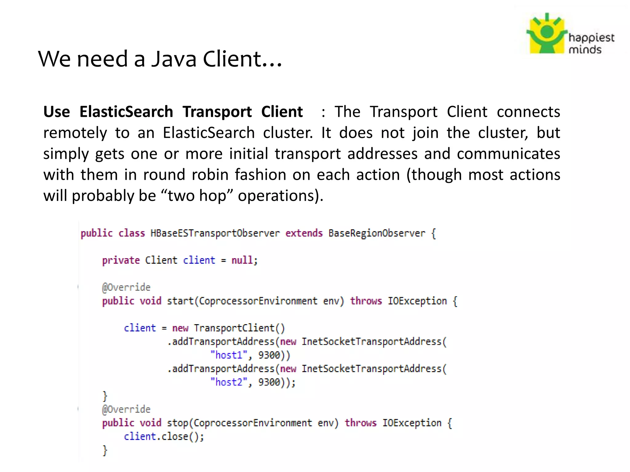 We need a Java Client…
Use ElasticSearch Transport Client : The Transport Client connects
remotely to an ElasticSearch cluster. It does not join the cluster, but
simply gets one or more initial transport addresses and communicates
with them in round robin fashion on each action (though most actions
will probably be “two hop” operations).
 