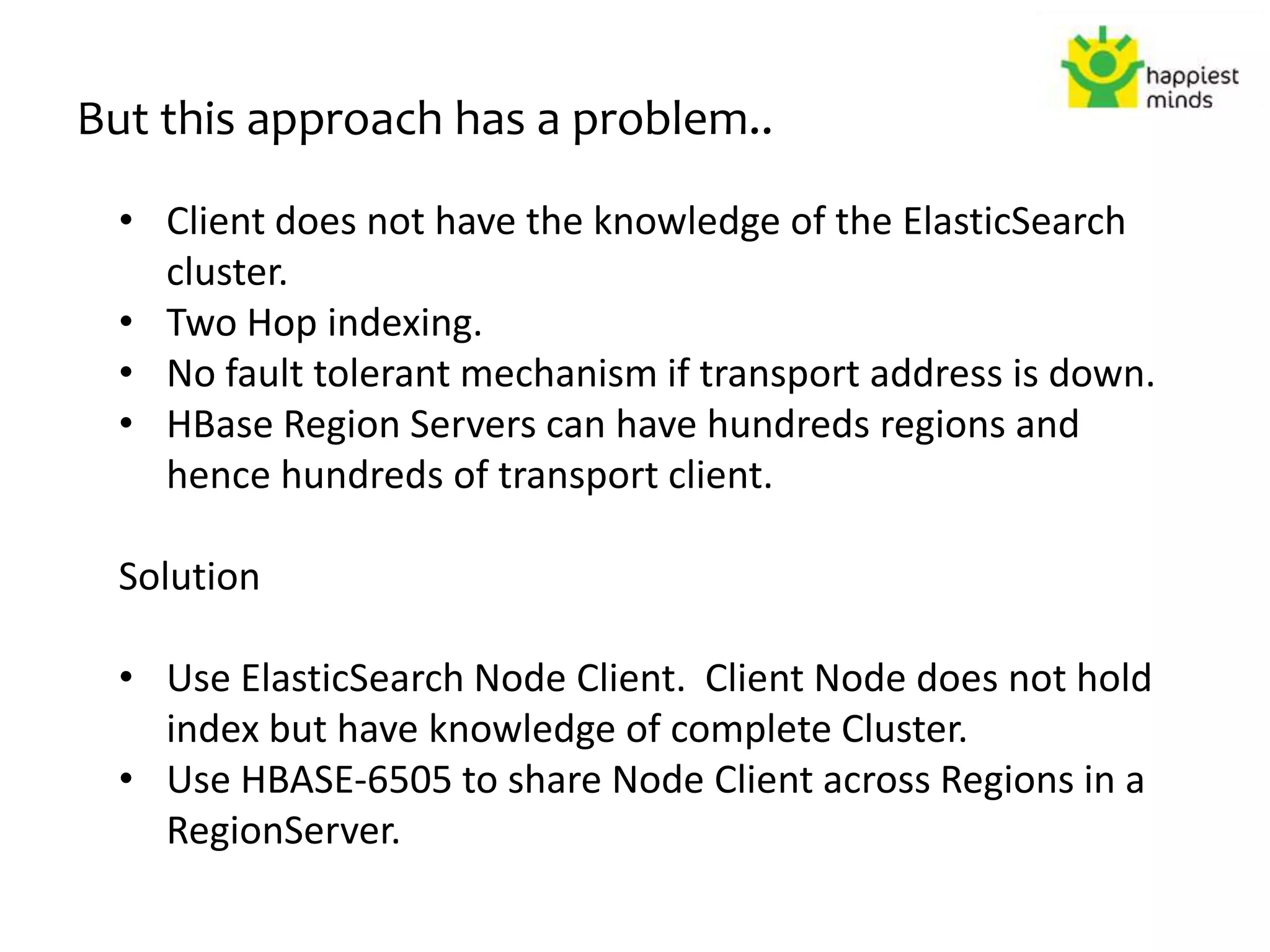 But this approach has a problem..
• Client does not have the knowledge of the ElasticSearch
cluster.
• Two Hop indexing.
• No fault tolerant mechanism if transport address is down.
• HBase Region Servers can have hundreds regions and
hence hundreds of transport client.
Solution
• Use ElasticSearch Node Client. Client Node does not hold
index but have knowledge of complete Cluster.
• Use HBASE-6505 to share Node Client across Regions in a
RegionServer.
 