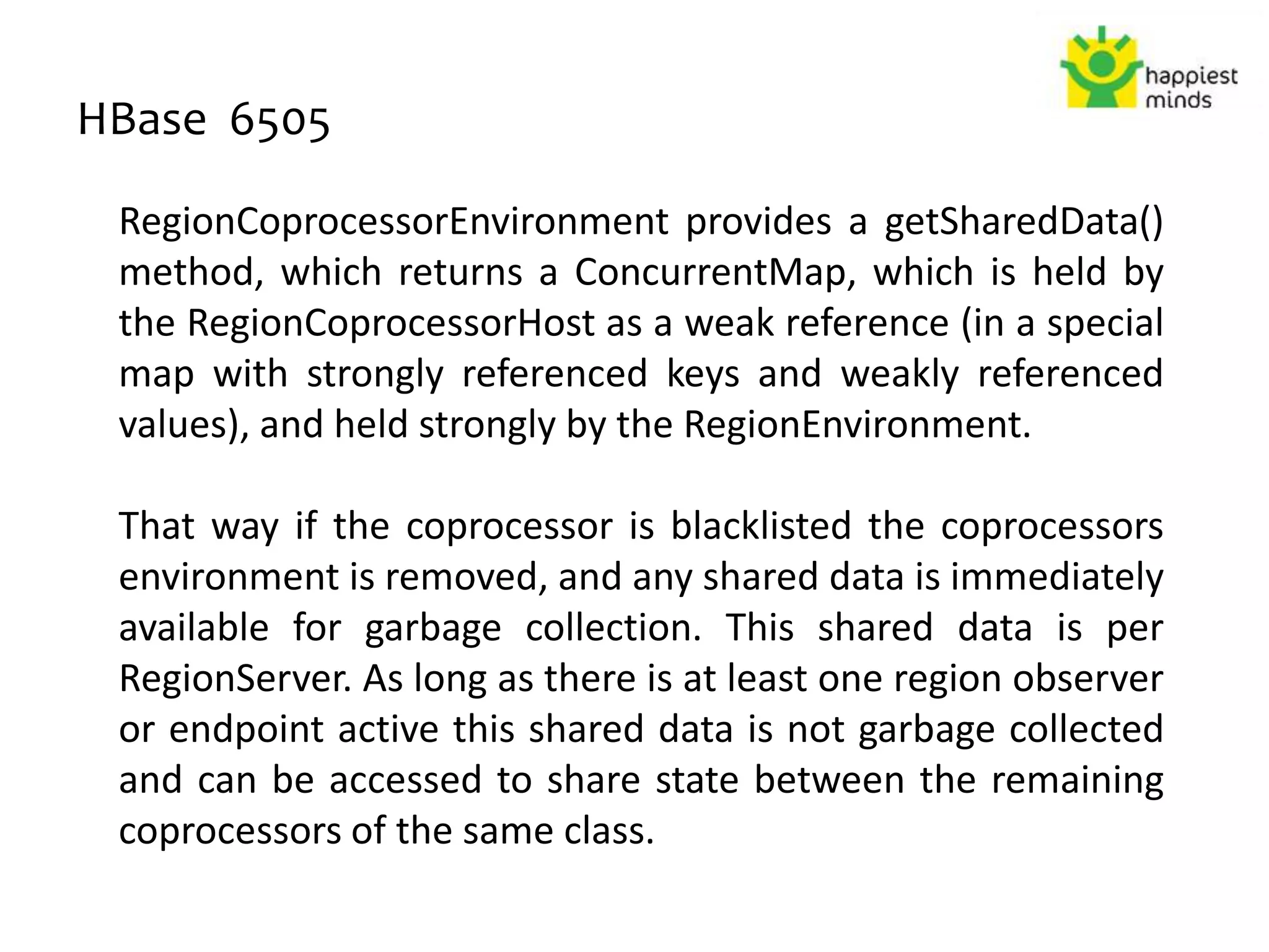 HBase 6505
RegionCoprocessorEnvironment provides a getSharedData()
method, which returns a ConcurrentMap, which is held by
the RegionCoprocessorHost as a weak reference (in a special
map with strongly referenced keys and weakly referenced
values), and held strongly by the RegionEnvironment.
That way if the coprocessor is blacklisted the coprocessors
environment is removed, and any shared data is immediately
available for garbage collection. This shared data is per
RegionServer. As long as there is at least one region observer
or endpoint active this shared data is not garbage collected
and can be accessed to share state between the remaining
coprocessors of the same class.
 