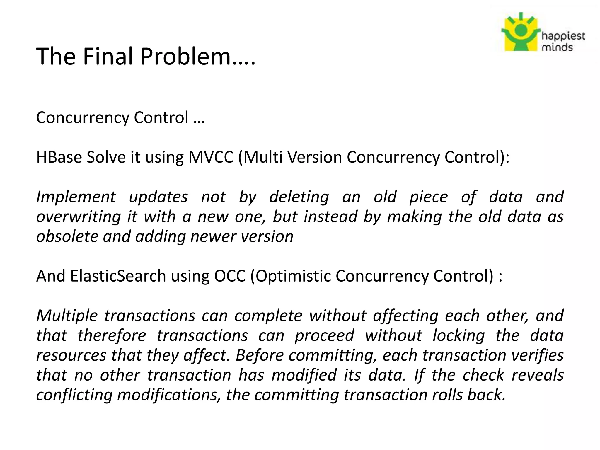 The Final Problem….
Concurrency Control …
HBase Solve it using MVCC (Multi Version Concurrency Control):
Implement updates not by deleting an old piece of data and
overwriting it with a new one, but instead by making the old data as
obsolete and adding newer version
And ElasticSearch using OCC (Optimistic Concurrency Control) :
Multiple transactions can complete without affecting each other, and
that therefore transactions can proceed without locking the data
resources that they affect. Before committing, each transaction verifies
that no other transaction has modified its data. If the check reveals
conflicting modifications, the committing transaction rolls back.
 