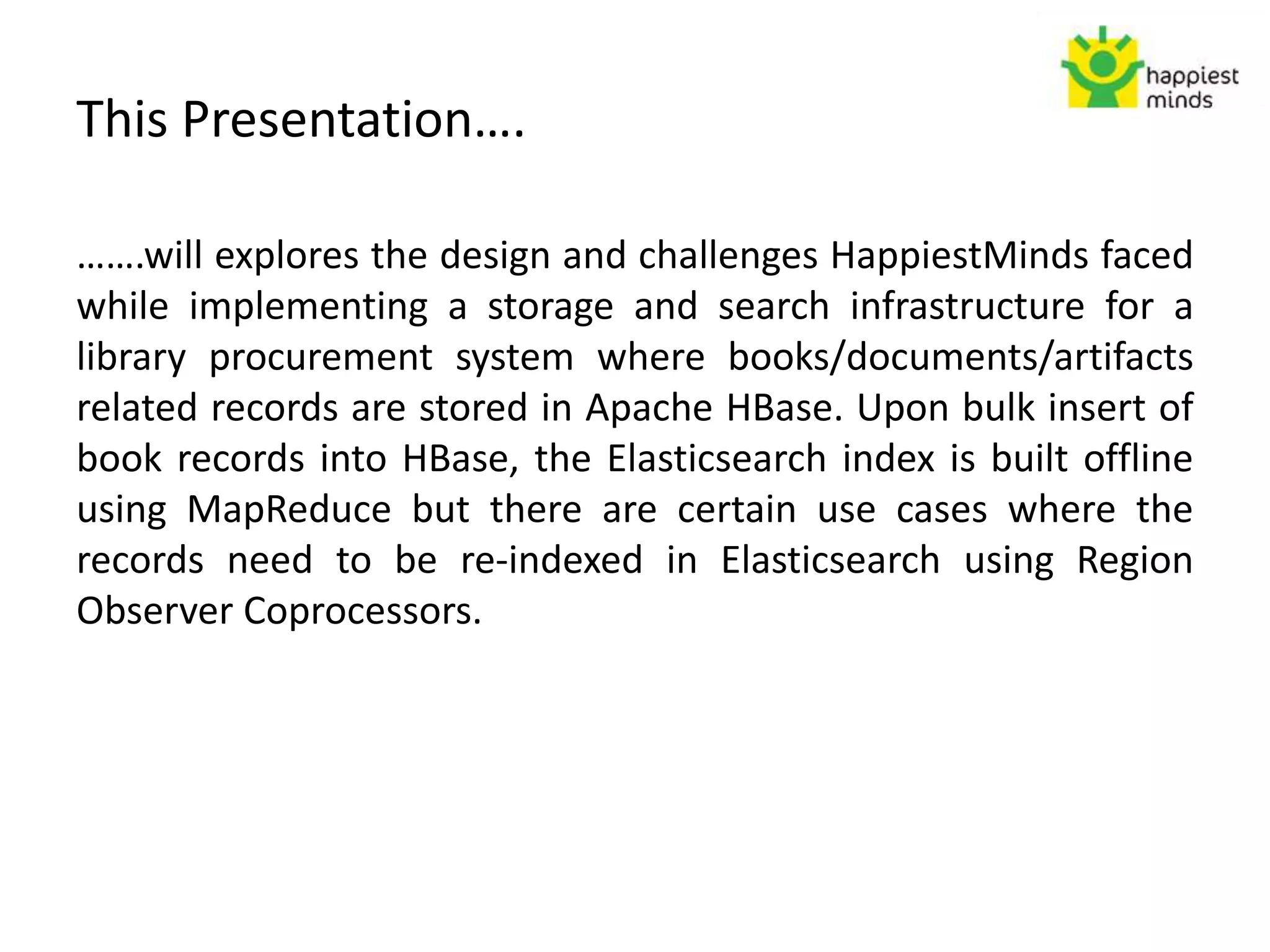 This Presentation….
…….will explores the design and challenges HappiestMinds faced
while implementing a storage and search infrastructure for a
library procurement system where books/documents/artifacts
related records are stored in Apache HBase. Upon bulk insert of
book records into HBase, the Elasticsearch index is built offline
using MapReduce but there are certain use cases where the
records need to be re-indexed in Elasticsearch using Region
Observer Coprocessors.
 