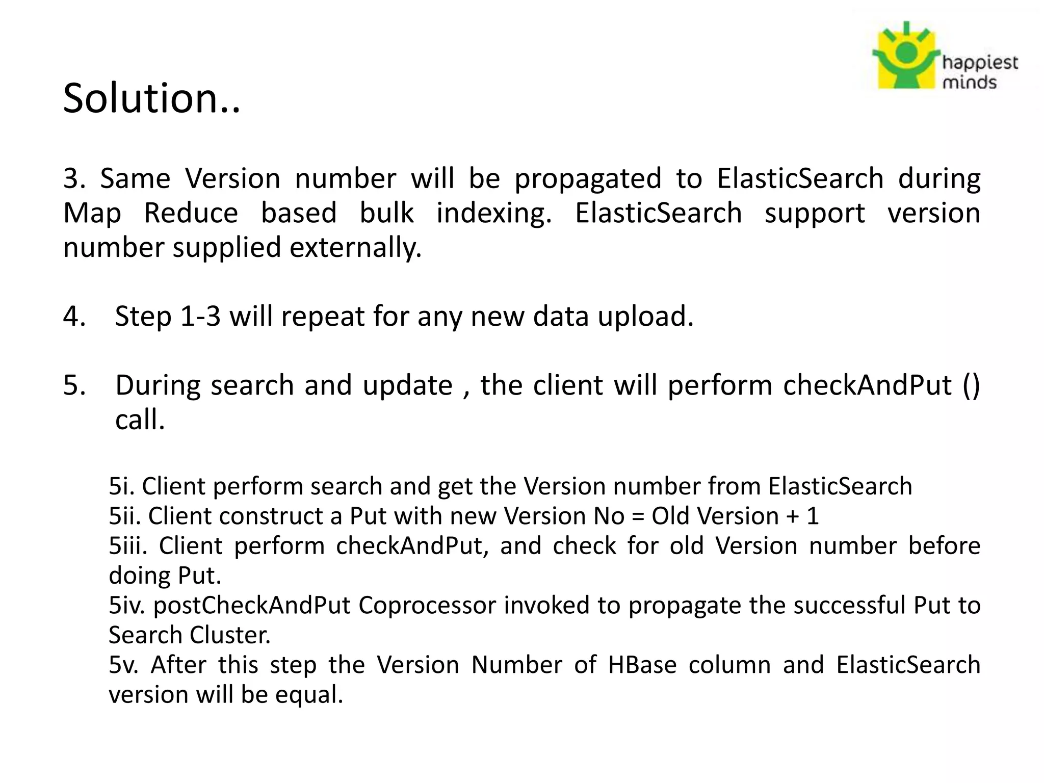 Solution..
3. Same Version number will be propagated to ElasticSearch during
Map Reduce based bulk indexing. ElasticSearch support version
number supplied externally.
4. Step 1-3 will repeat for any new data upload.
5. During search and update , the client will perform checkAndPut ()
call.
5i. Client perform search and get the Version number from ElasticSearch
5ii. Client construct a Put with new Version No = Old Version + 1
5iii. Client perform checkAndPut, and check for old Version number before
doing Put.
5iv. postCheckAndPut Coprocessor invoked to propagate the successful Put to
Search Cluster.
5v. After this step the Version Number of HBase column and ElasticSearch
version will be equal.
 