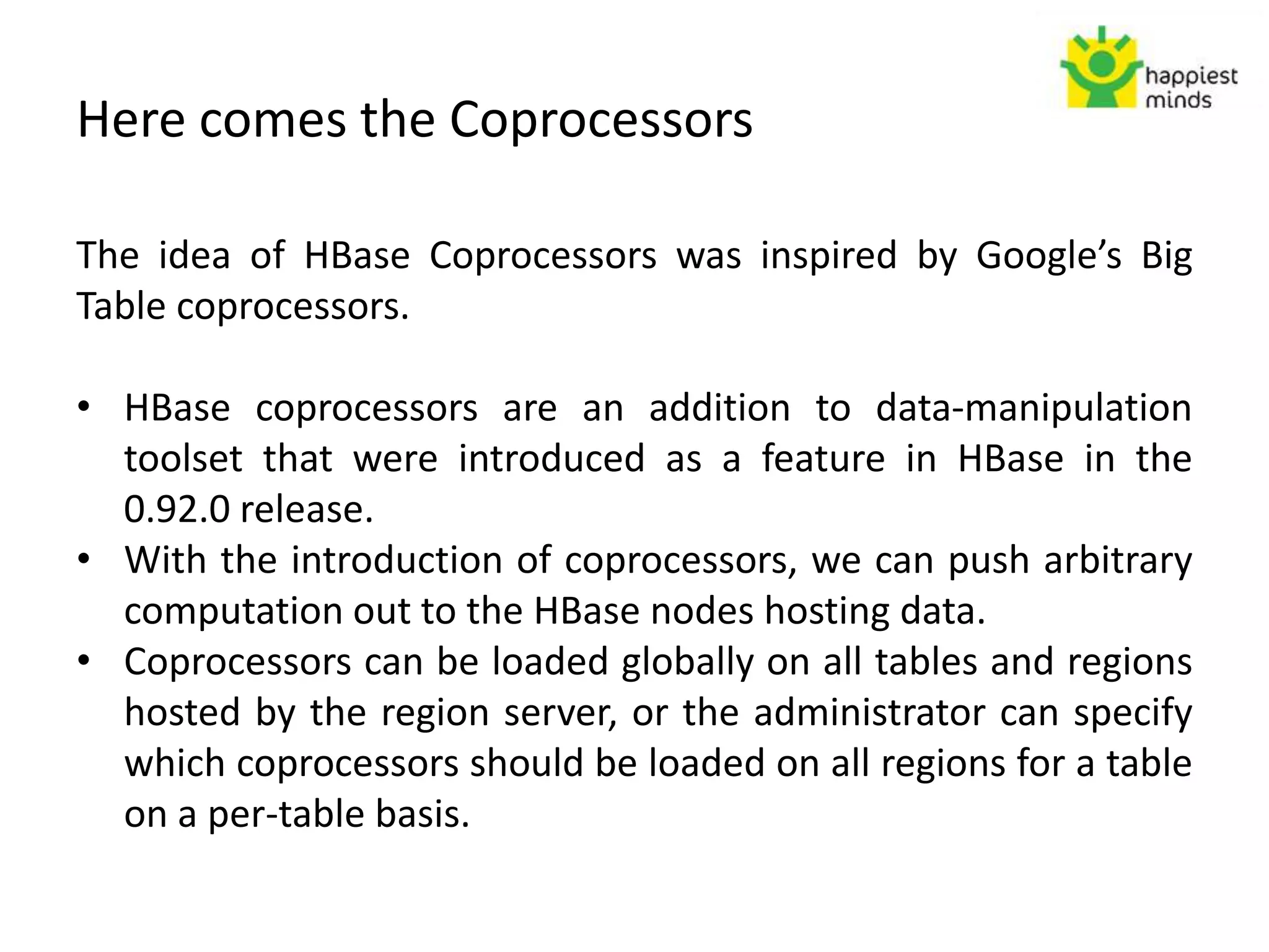 Here comes the Coprocessors
The idea of HBase Coprocessors was inspired by Google’s Big
Table coprocessors.
• HBase coprocessors are an addition to data-manipulation
toolset that were introduced as a feature in HBase in the
0.92.0 release.
• With the introduction of coprocessors, we can push arbitrary
computation out to the HBase nodes hosting data.
• Coprocessors can be loaded globally on all tables and regions
hosted by the region server, or the administrator can specify
which coprocessors should be loaded on all regions for a table
on a per-table basis.
 