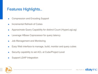 http://kylin.io
 Compression and Encoding Support
 Incremental Refresh of Cubes
 Approximate Query Capability for distinct Count (HyperLogLog)
 Leverage HBase Coprocessor for query latency
 Job Management and Monitoring
 Easy Web interface to manage, build, monitor and query cubes
 Security capability to set ACL at Cube/Project Level
 Support LDAP Integration
Features Highlights…
 