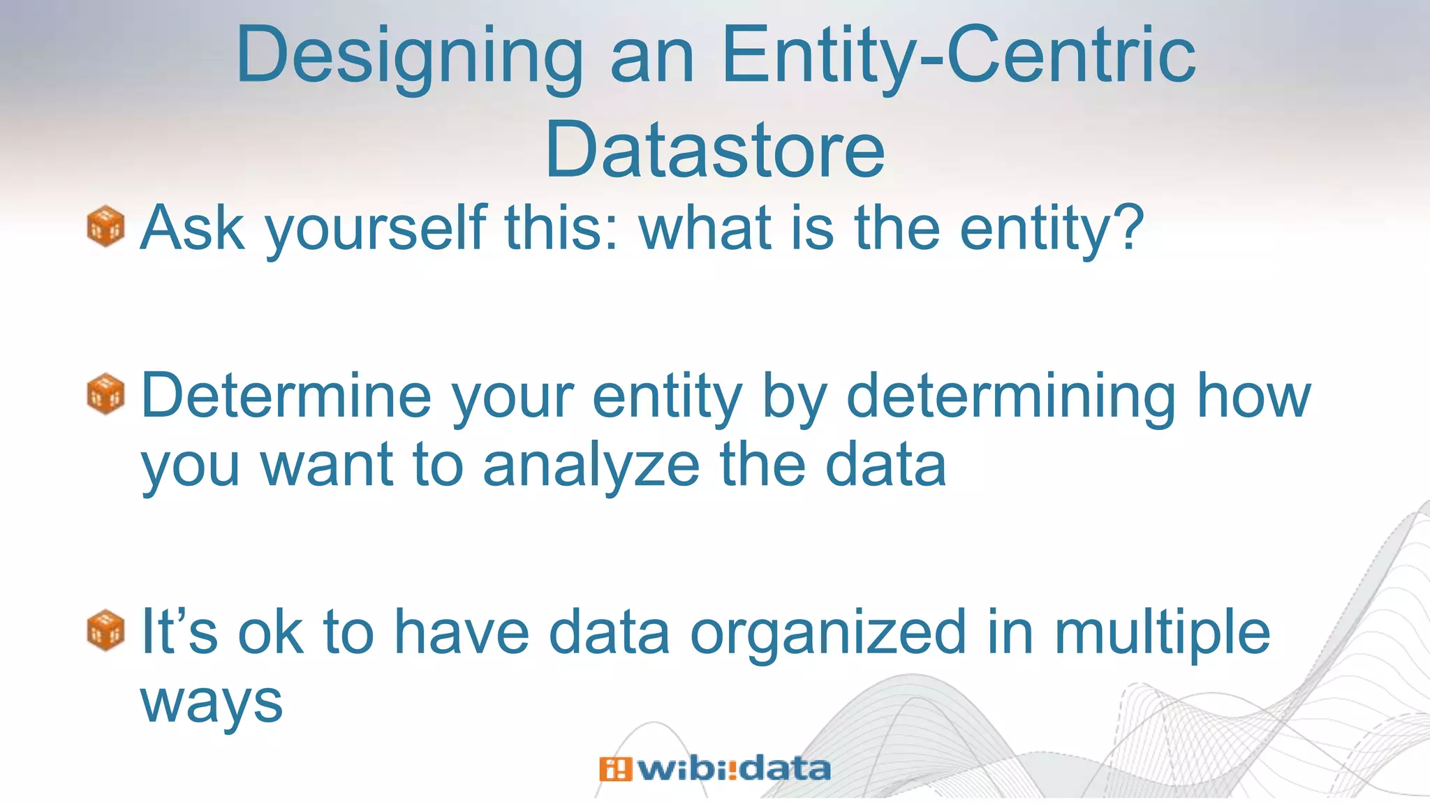 Designing an Entity-Centric
Datastore
Ask yourself this: what is the entity?
Determine your entity by determining how
you want to analyze the data
It’s ok to have data organized in multiple
ways
 
