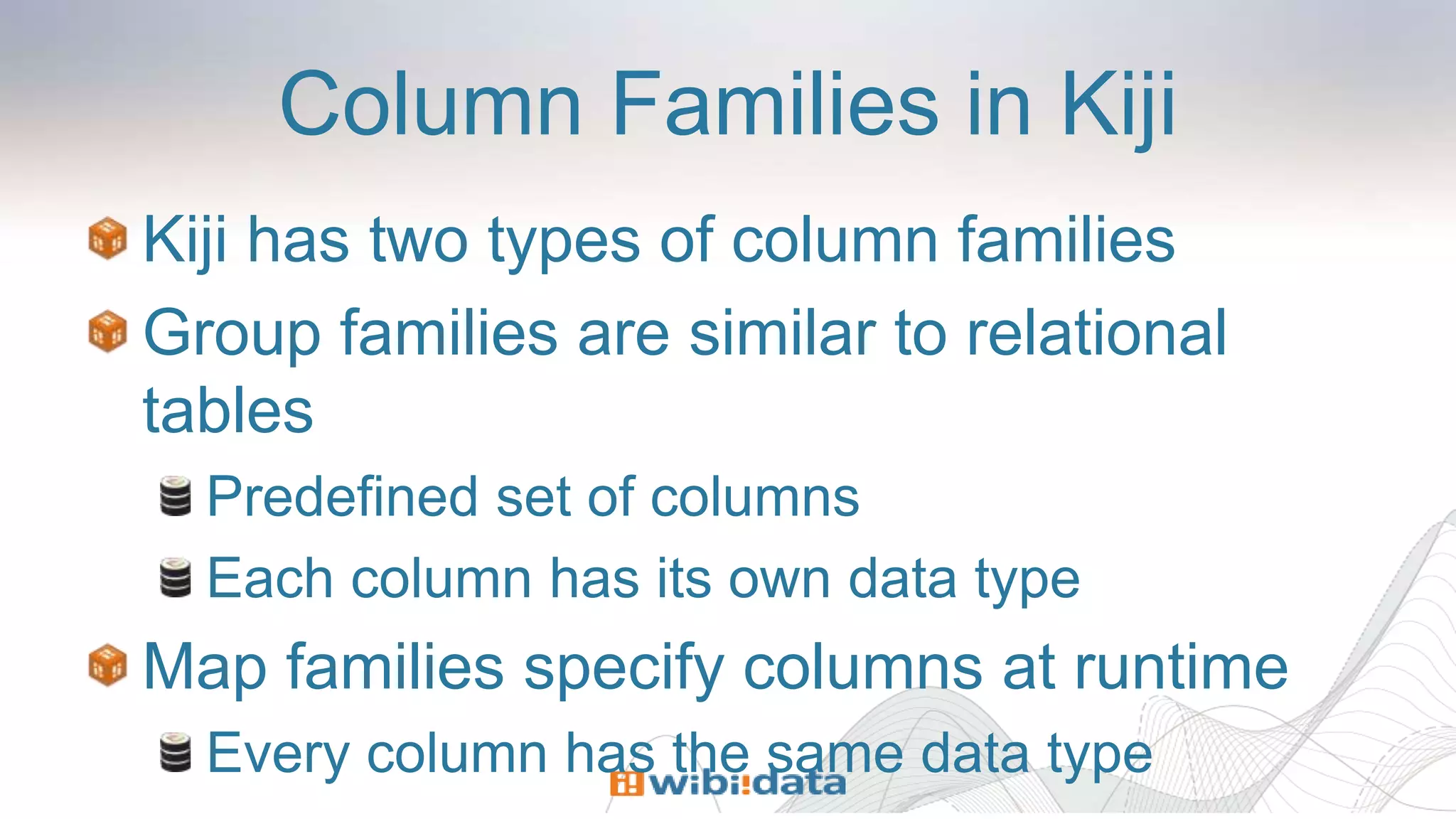 Column Families in Kiji
Kiji has two types of column families
Group families are similar to relational
tables
Predefined set of columns
Each column has its own data type
Map families specify columns at runtime
Every column has the same data type
 