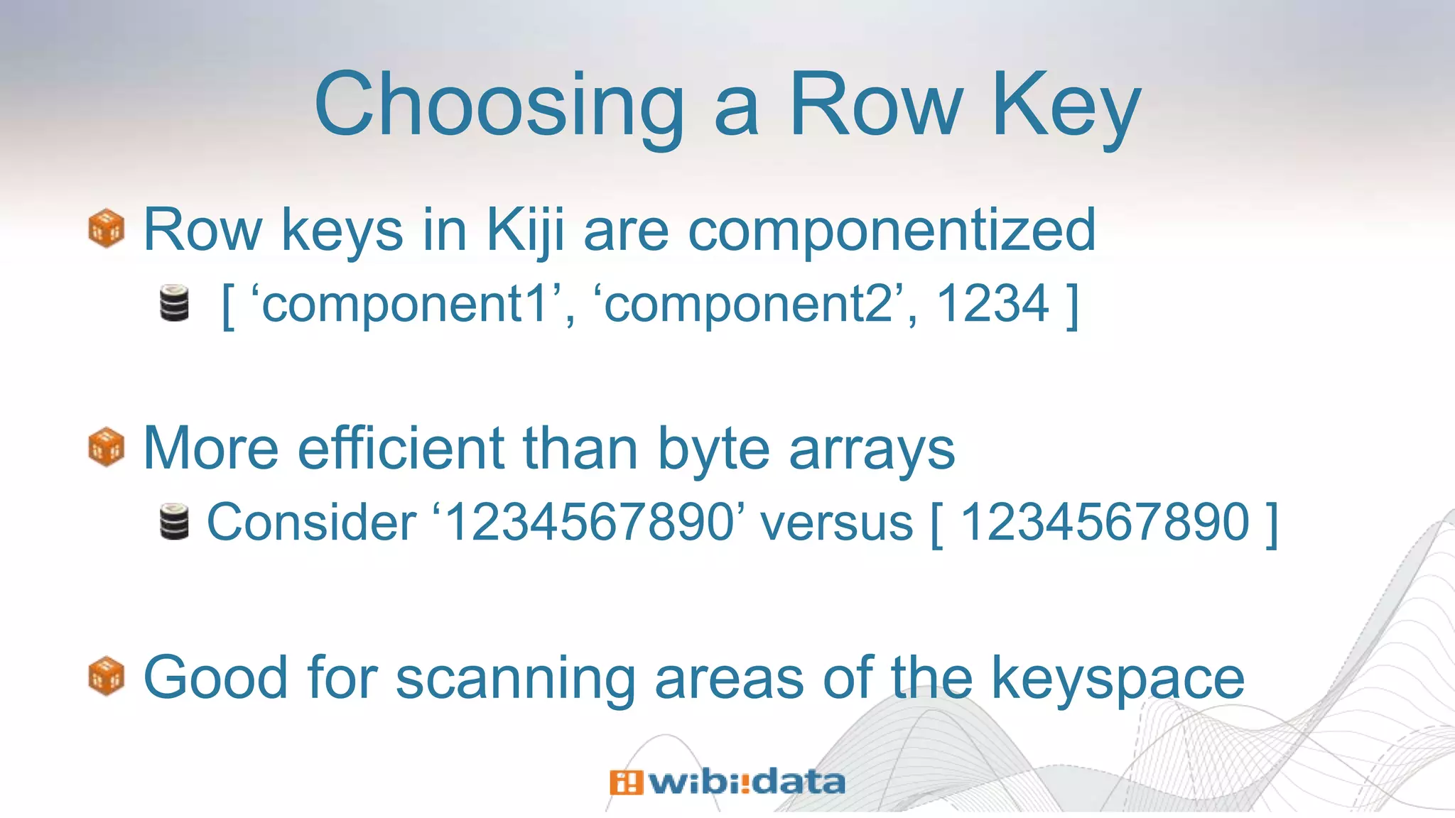 Choosing a Row Key
Row keys in Kiji are componentized
[ ‘component1’, ‘component2’, 1234 ]
More efficient than byte arrays
Consider ‘1234567890’ versus [ 1234567890 ]
Good for scanning areas of the keyspace
 