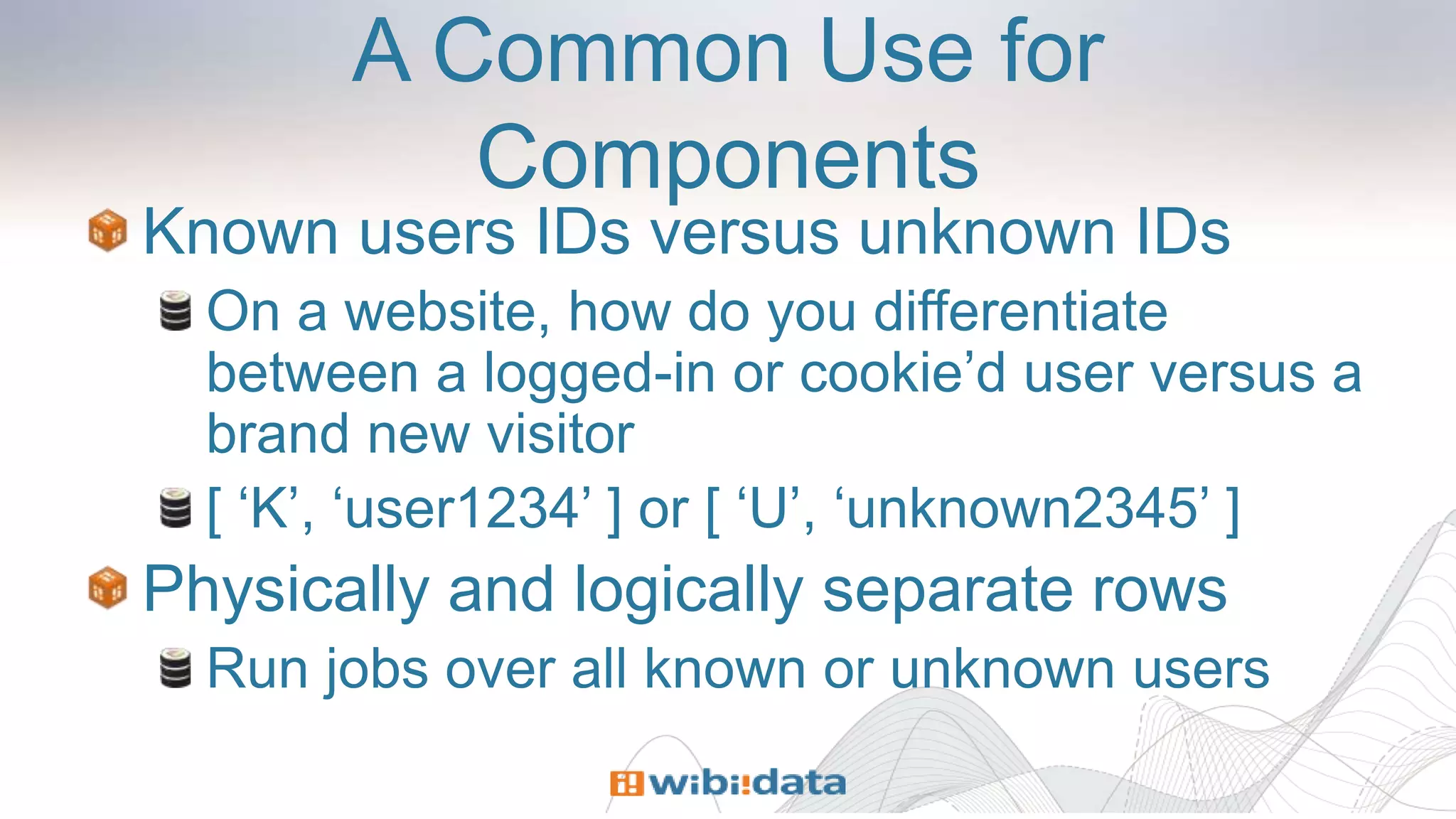 A Common Use for
Components
Known users IDs versus unknown IDs
On a website, how do you differentiate
between a logged-in or cookie’d user versus a
brand new visitor
[ ‘K’, ‘user1234’ ] or [ ‘U’, ‘unknown2345’ ]
Physically and logically separate rows
Run jobs over all known or unknown users
 