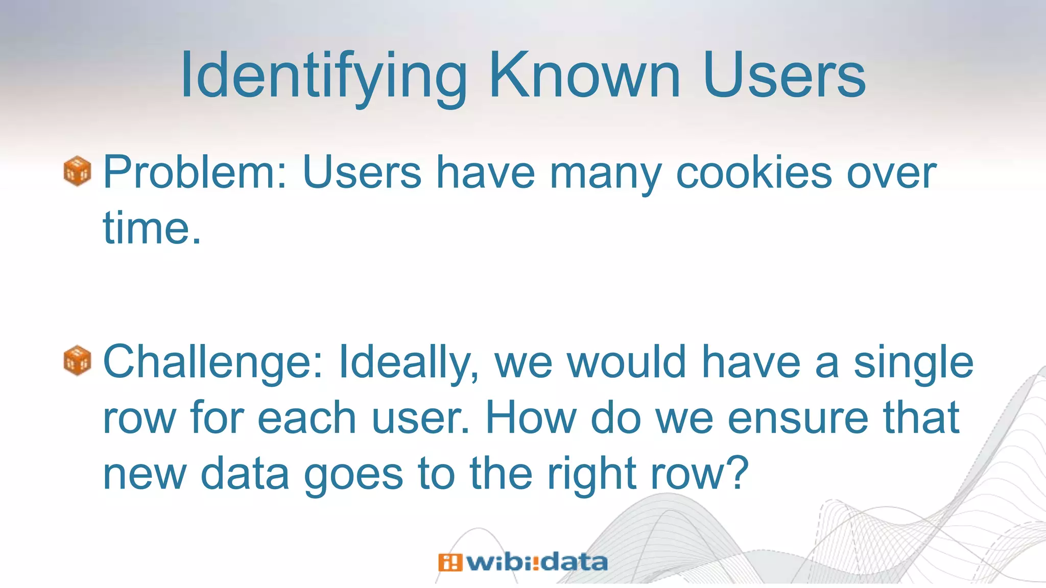 Identifying Known Users
Problem: Users have many cookies over
time.
Challenge: Ideally, we would have a single
row for each user. How do we ensure that
new data goes to the right row?
 