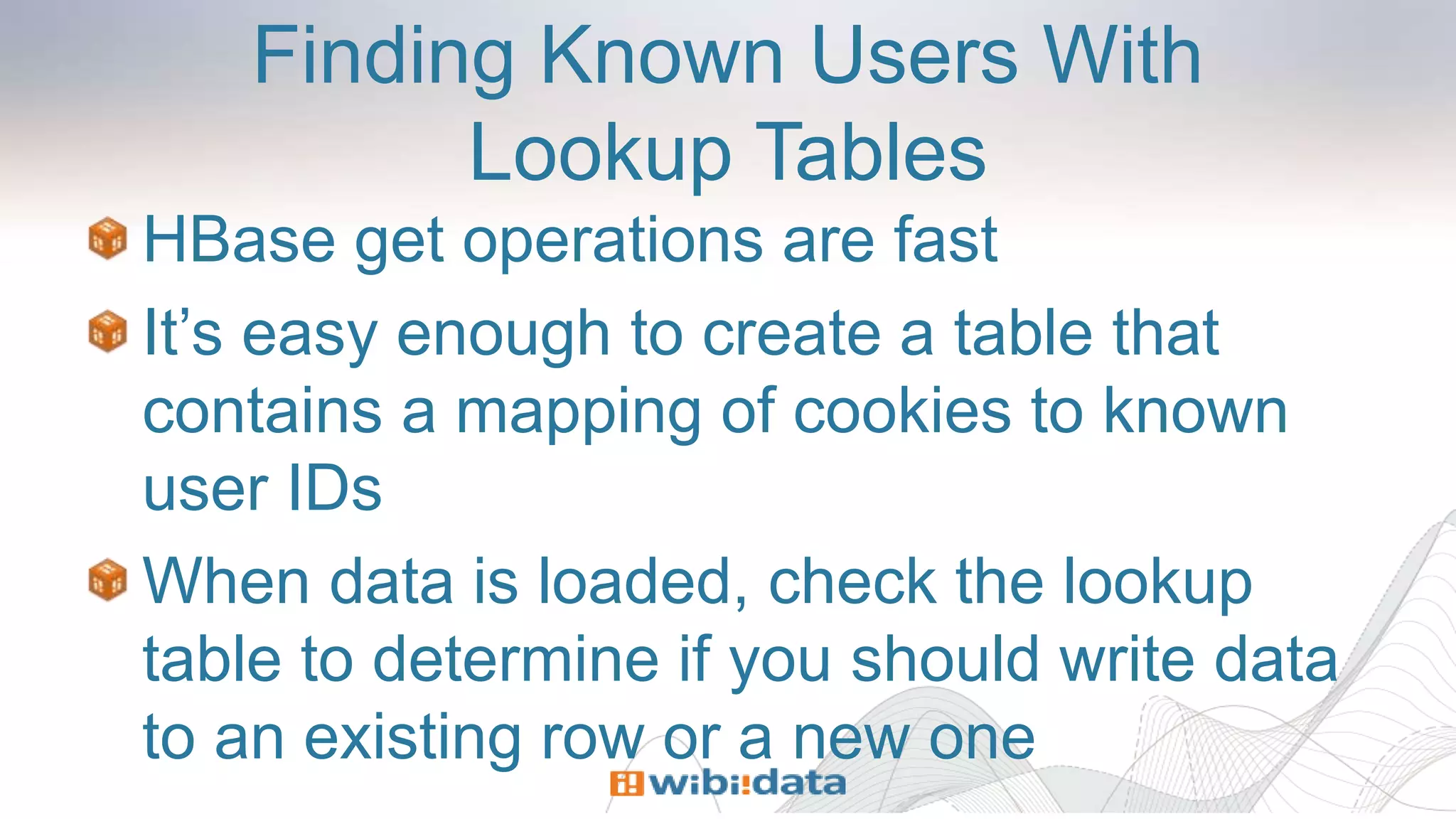 Finding Known Users With
Lookup Tables
HBase get operations are fast
It’s easy enough to create a table that
contains a mapping of cookies to known
user IDs
When data is loaded, check the lookup
table to determine if you should write data
to an existing row or a new one
 