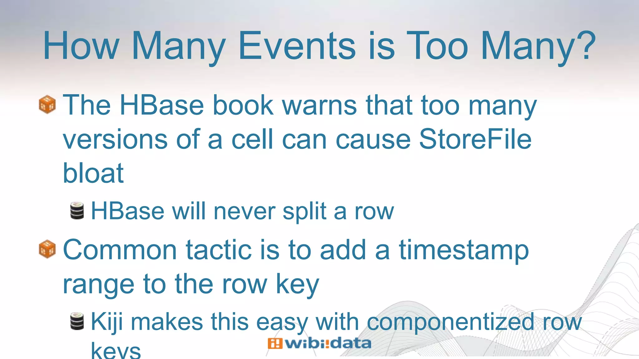 How Many Events is Too Many?
The HBase book warns that too many
versions of a cell can cause StoreFile
bloat
HBase will never split a row
Common tactic is to add a timestamp
range to the row key
Kiji makes this easy with componentized row
 