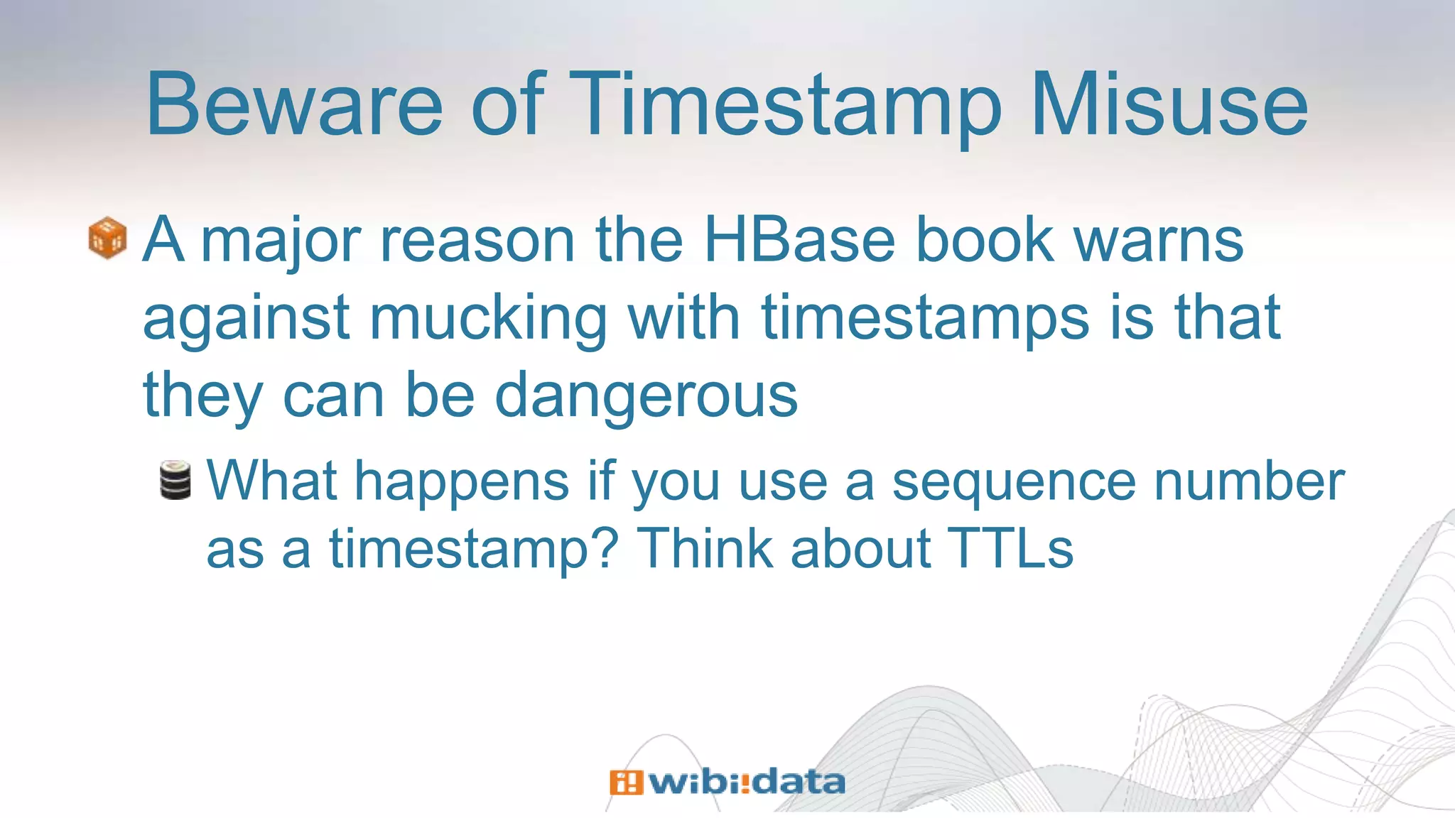 Beware of Timestamp Misuse
A major reason the HBase book warns
against mucking with timestamps is that
they can be dangerous
What happens if you use a sequence number
as a timestamp? Think about TTLs
 
