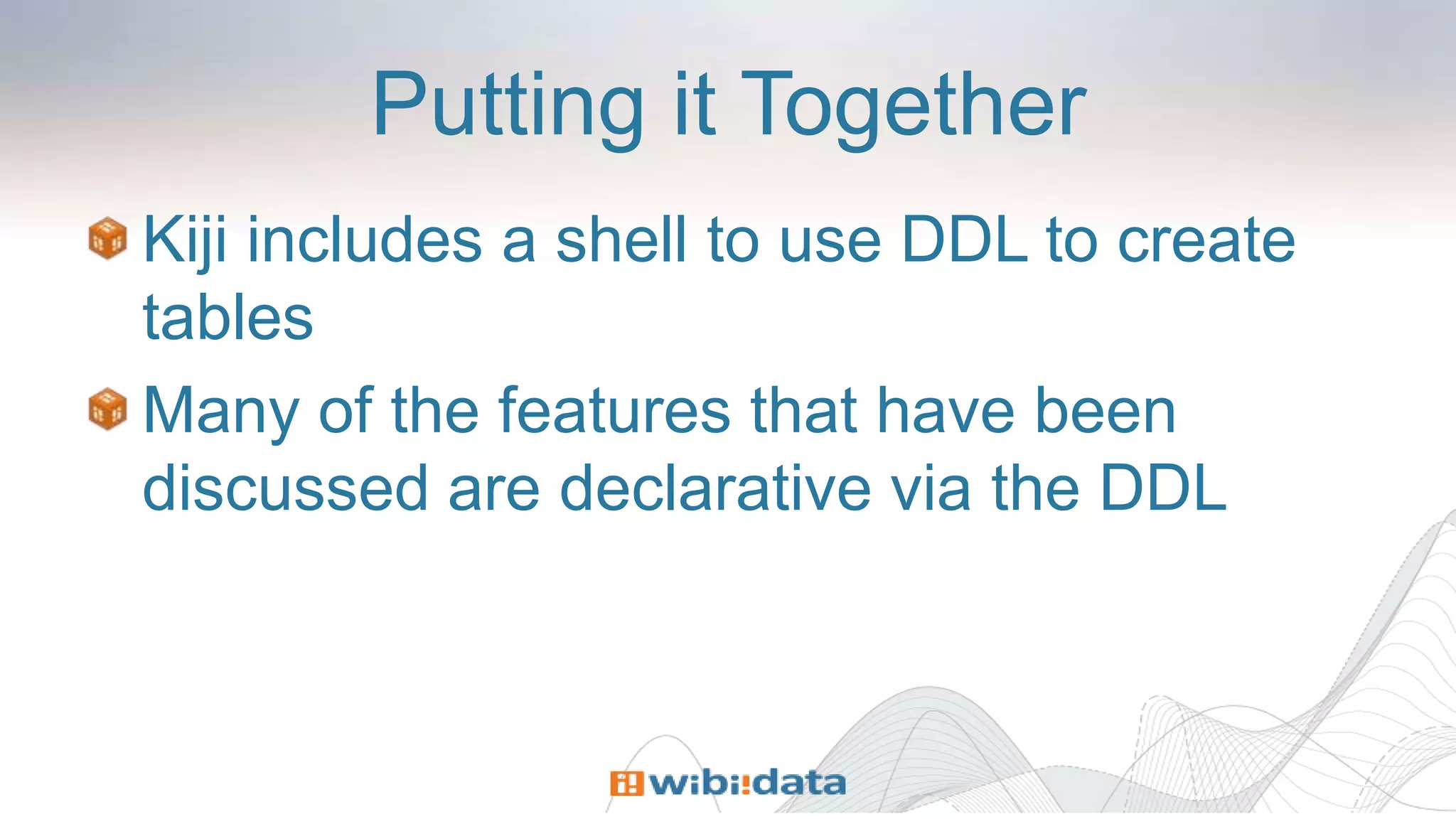 Putting it Together
Kiji includes a shell to use DDL to create
tables
Many of the features that have been
discussed are declarative via the DDL
 