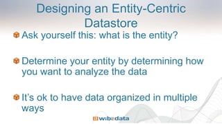 Designing an Entity-Centric
Datastore
Ask yourself this: what is the entity?
Determine your entity by determining how
you want to analyze the data
It’s ok to have data organized in multiple
ways
 