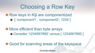 Choosing a Row Key
Row keys in Kiji are componentized
[ ‘component1’, ‘component2’, 1234 ]
More efficient than byte arrays
Consider ‘1234567890’ versus [ 1234567890 ]
Good for scanning areas of the keyspace
 